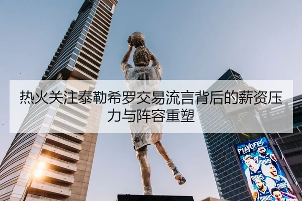 热火关注泰勒希罗交易流言背后的薪资压力与阵容重塑