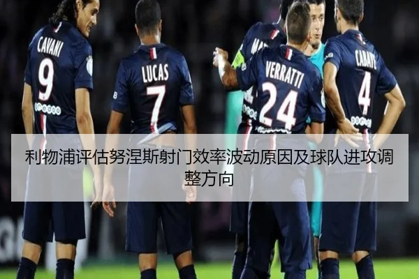 利物浦评估努涅斯射门效率波动原因及球队进攻调整方向