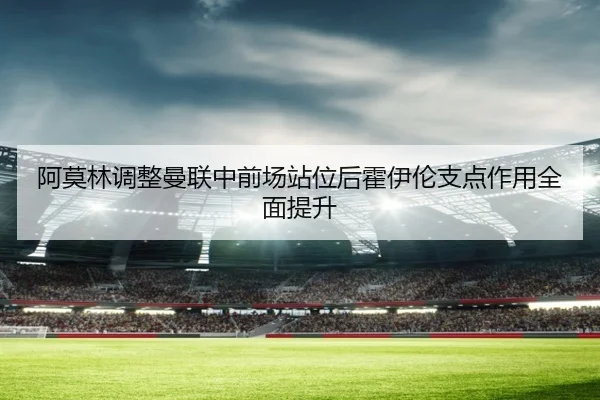 阿莫林调整曼联中前场站位后霍伊伦支点作用全面提升