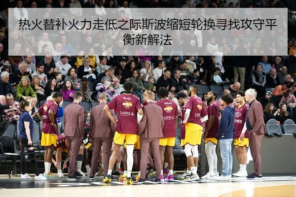 热火替补火力走低之际斯波缩短轮换寻找攻守平衡新解法