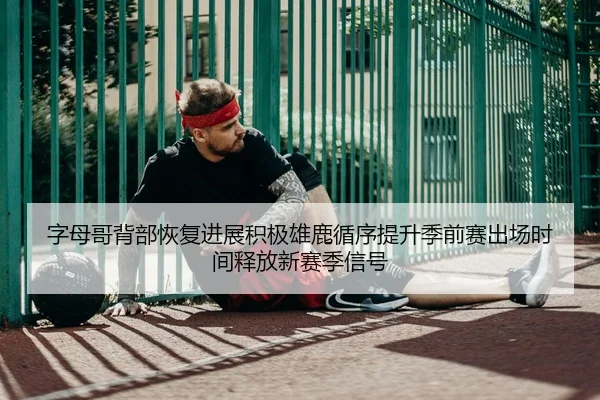 字母哥背部恢复进展积极雄鹿循序提升季前赛出场时间释放新赛季信号