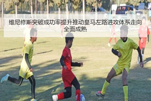 维尼修斯突破成功率提升推动皇马左路进攻体系走向全面成熟